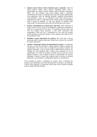 2.   Explorar outros fatores críticos adicionais para a aplicação. Além dos
     fatores básicos citados acima, pode-se considerar outros, como a
     familiaridade com algum estilo de interface gráfica (Windows, Macintosh,
     Motif, etc.), por exemplo. Estes fatores podem ajudar a determinar
     características do projeto e da aplicação que ainda não estejam especificadas,
     como plataforma, estilo de interação preferido, requisitos não-funcionais
     como eficiência e custo, etc. Ao identificar novos fatores críticos para a
     modelagem de usuário, é importante definir também quais suas implicações
     sobre o design da interface, ou seja, que aspectos da interface serão
     influenciados ou determinados para cada valor definido para estes fatores.
3.   Estimar a distribuição de usuários para cada fator. Após identificar os
     fatores críticos, deve-se fazer um levantamento estimado do percentual de
     usuários em cada grupo de fator crítico. Por exemplo, pode-se estimar que
     10% dos usuários sejam iniciantes, e 90% deles experientes com
     computadores. Mais que isto, é aconselhável ter em conta que nenhum
     usuário permanece novato para sempre, e que a aplicação deve tratar do ciclo
     de aprendizado inteiro.
4.   Identificar grupos majoritários de usuários. Para cada fator é preciso
     determinar qual a categoria dominante. Desta forma é possível ter um perfil
     do usuário majoritário.
5.   Analisar a implicação coletiva da distribuição de usuários. A distribuição
     não deve ser um fator absoluto e alguns aspectos subjetivos podem ser
     considerados. Como vimos, deve-se considerar que usuários iniciantes vão
     adquirir experiência, e que isto pode mudar o modelo final de usuários. Por
     exemplo, em uma aplicação onde a maioria seja experiente no uso de
     computadores e no estilo de interação escolhido, deve-se priorizar o acesso
     rápido às funções, e não ao suporte extensivo ao aprendizado, com tutoriais
     detalhados. Contudo, é preciso dar condições para os novatos se tornarem
     proficientes, com módulos ou configurações especiais a eles dedicadas.

Como resultado da análise e modelagem de usuário, temos a indicação dos
requisitos mais importantes que devem estar presentes na interface a ser projetada.
A partir desta indicação, os projetistas devem poder tomar decisões acertadas
sobre as características da interface.
 