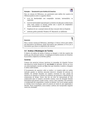 Exemplo — Questionário para Análise de Usuários
Para um sistema de bibliotecas, um questionário para análise dos usuários da
biblioteca poderia conter os seguintes fatores:
§   nível de familiaridade com computador: iniciante, intermediário, ou
    experiente
§   nível de familiaridade/especialização no domínio da aplicação (conhecimento
    sobre como realizar as mesmas tarefas sem o auxílio do computador):
    novato, intermediário, ou especialista
§   freqüência de uso: ocasional (menos de duas vezes por mês) ou freqüente
§   ambiente gráfico preferido: Windows 95, Macintosh, ou indiferente




Exercício

Para o mesmo sistema de bibliotecas, identifique os fatores críticos para análise
dos funcionários da biblioteca, desde funcionários que cadastram os livros até os
funcionários que atuam no empréstimo dos mesmos.


3.3 Análise e Modelagem de Tarefas
O objetivo da análise de tarefas é fornecer ao designer a visão dos usuários das
tarefas que eles precisam realizar. A modelagem de tarefas consiste em formalizá-
las de forma a mapeá-las na interface gráfica.

Cenários
Cenários são narrativas textuais, pictóricas ou encenadas, de situações fictícias
mas plausíveis (senão desejáveis) de uso situado da aplicação. Devem ser ricos
em contextualização e possuir um foco claro que transmita a usuários e designers
as idéias sendo testadas.
O levantamento de requisitos sobre as tarefas e os usuários pode ser melhor
realizado quando os analistas procuram descrever situações do processo de
trabalho. Os métodos baseados em cenários consistem de uma coleção de
narrativas de situações no domínio do problema que permitem a identificação de
componentes de design. Assim, eles são um meio de representação de fácil
compreensão para os usuários envolvidos (muitas vezes de formação bastante
heterogênea) que passam a poder avaliar, criticar e fazer sugestões. Eles permitem
a reorganização de componentes e tarefas do domínio. Isto ocorre porque quando
se introduz novas tecnologias, parte do contexto de tarefa de uma organização é
alterado. Nesta reengenharia, novas tarefas e práticas são incorporadas enquanto
outras são eliminadas.
 