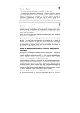 Exemplo — Cenário
Para o nosso sistema de bibliotecas, um cenário de uso típico seria:
“Um aluno chega na biblioteca para procurar livros-texto dos cursos que está
freqüentando. Ele entra no sistema e seleciona os cursos, e obtém uma lista de
todos os livros-texto e sua localização na biblioteca. Seleciona a opção de
‘bibliografia complementar’ e uma nova lista de livros e artigos lhe é
                            ,
apresentada. Ele então manda imprimir todas as referências encontradas.”




Exercício
Elabore um cenário de uso para situações de consulta em uma biblioteca. Em
seguida, entreviste alguns usuários de bibliotecas para elaborar cenários para a
mesma situação. Note as diferenças entre o ponto de vista do designer (o seu) e do
usuário (seus entrevistados).
Repita este exercício para outras situações, como por exemplo, para tarefas dos
funcionários de uma biblioteca.

Os cenários também podem ser utilizados para formar uma base de casos [Carey
& Rusli, 1995], que pode ser utilizada tanto no aprendizado de IHC quanto no
reuso de designs. Neste caso, ao invés de se utilizar cenários para tentar prever
possíveis situações de uso, os cenários são registros de situações reais, que podem
ser comparadas em diversos níveis, como em desempenho e eficiência de
determinadas escolhas e decisões de design.

Análise de Tarefas Utilizando Cenários: Técnica de Questionamento
Sistemático
A descrição de informações do domínio através de narrativas só é efetivamente
realizada se o processo de compreensão por parte dos analistas e projetista for
realizado de maneira sistemática [Carroll et al., 1994]. A técnica apresentada aqui
pode ser utilizada, segundo os autores, tanto para métodos de análise e design
orientado a objetos quanto para interação usuário-sistema.
O questionamento sistemático é uma técnica de psico-lingüística que permite a
psicólogos e lingüistas examinar o conteúdo e a estrutura de informações contidas
numa narrativa. Uma narrativa é um sumário de um conjunto de eventos e ações
envolvendo agentes e objetos do mundo. Nem todas as informações integrantes do
contexto são passadas através da narrativa. Muitas destas informações são
inferidas do conhecimento cultural de cada indivíduo. Outras, entretanto, precisam
ser obtidas diretamente na fonte, isto é, junto ao autor da narrativa.
Essa técnica foi desenvolvida para se entender melhor o processo de compreensão
de estórias em narrativas. O objetivo é compreender tudo o que envolve o
 