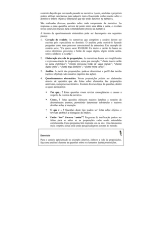 contexto daquilo que está sendo passado na narrativa. Assim, analistas e projetista
podem utilizar esta técnica para adquirir mais eficazmente conhecimento sobre o
domínio e inferir objetos e interações que não estão descritos na narrativa.
São realizadas diversas questões sobre cada componente da narrativa. As
respostas a estas questões servem de ponte entre uma idéia e outra, e revelam
novas conexões cruciais para o entendimento preciso da narrativa.
A técnica de questionamento sistemático pode ser decomposta nos seguintes
passos:
1. Geração do cenário. As narrativas que compõem o cenário devem ser
    escritas pelo especialista no domínio. O analista pode motivá-lo fazendo
    perguntas como num processo convencional de entrevista. Um exemplo de
    cenário seria: “Eu quero sacar R$100,00. Eu insiro o cartão do banco no
    caixa eletrônico, pressiono o botão de saque rápido, digito minha senha,
    retiro o dinheiro e o cartão”.
2.   Elaboração da rede de proposições. As narrativas devem ser simplificadas
     e expressas através de proposições, como por exemplo, “cliente insere cartão
     no caixa eletrônico”; “cliente pressiona botão de saque rápido”; “cliente
     digita senha”; “cliente pega dinheiro”; “cliente retira cartão”.
3.   Análise. A partir das proposições, pode-se determinar o perfil das tarefas
     (ações e objetos) e dos usuários (agentes das ações).
4.   Questionamento sistemático. Novas proposições podem ser elaboradas
     através de questões que são feitas sobre elementos das proposições
     anteriores, num processo iterativo. Existem diversos tipos de questões, dentre
     as quais destacamos:

     •      Por que… ? Estas questões visam revelar conseqüências e causas a
            respeito de eventos da narrativa.
     •      Como… ? Estas questões oferecem maiores detalhes a respeito de
            determinados eventos, permitindo determinar sub-tarefas e maiores
            detalhes sobre a interação.
     •      O que é … ? Questões deste tipo podem ser feitas sobre objetos, e
            revelam atributos e hieraquias de objetos.
     •      Então “isto” é/ocorre “assim”? Perguntas de verificação podem ser
            feitas para se saber se as proposições estão sendo entendidas
            corretamente. Estas perguntas têm resposta sim ou não. Uma taxonomia
            mais completa ainda está sendo pesquisada pelos autores do método.


Exercício
Para o cenário apresentado no exemplo anterior, elabore a rede de proposições,
faça uma análise e levante as questões sobre os elementos destas proposições.
 
