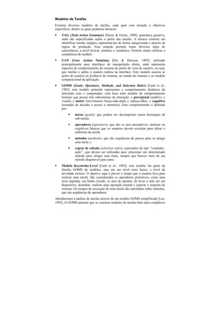Modelos de Tarefas
Existem diversos modelos de tarefas, cada qual com notação e objetivos
específicos, dentre os quais podemos destacar:
§   TAG (Task-Action Grammar) [Payne & Green, 1989]: gramática gerativa,
    onde são especificadas ações a partir das tarefas. A técnica consiste em
    identificar tarefas simples, representá-las de forma categorizada e através de
    regras de produção. Esta notação permite tratar diversos tipos de
    consistência, a nível lexical, sintático e semântico. Permite ainda verificar a
    completeza do modelo
§   UAN (User Action Notation) [Hix & Hartson, 1993]: utilizado
    principalmente para interfaces de manipulação direta, onde representa
    aspectos do comportamento do sistema do ponto de vista do usuário, ou seja,
    que tarefas e ações o usuário realiza na interface. Este modelo associa as
    ações do usuário ao feedback do sistema, ao estado do sistema e ao modelo
    computacional da aplicação.
§   GOMS (Goals, Operators, Methods, and Selection Rules) [Card et al.,
    1983]: este modelo pretende representar o comportamento dinâmico da
    interação com o computador, com base num modelo do comportamento
    humano que possui três subsistemas de interação: o perceptual (auditivo e
    visual), o motor (movimentos braço-mão-dedo e cabeça-olho), e cognitivo
    (tomadas de decisão e acesso a memória). Este comportamento é definido
    por:
         §    metas (goals), que podem ser decompostas numa hierarquia de
              sub-metas;
         §    operadores (operators), que são os atos perceptivos, motores ou
              cognitivos básicos que os usuários devem executar para afetar o
              ambiente da tarefa;
         §    métodos (methods), que são sequências de passos para se atingir
              uma meta; e
         §    regras de seleção (selection rules), expressões do tipo “condição–
              ação”, que devem ser utilizadas para selecionar um determinado
              método para atingir uma meta, sempre que houver mais de um
              método disponível para tanto.
§   Modelo Keystroke-Level [Card et al., 1983]: este modelo faz parte da
    família GOMS de modelos, mas em um nível mais baixo, o nível de
    atividade motora. O objetivo aqui é prever o tempo que o usuário leva para
    realizar uma tarefa. São considerados os operadores primitivos, como uma
    tecla digitada, um botão clicado, os atos de apontar, de levar a mão até um
    dispositivo, desenhar, realizar uma operação mental e esperar a resposta do
    sistema. Os tempos de execução de uma tarefa são calculados sobre métodos,
    que são seqüências de operadores.
Abordaremos a análise de tarefas através de um modelo GOMS simplificado [Lee,
1993]. O GOMS permite que se construa modelos de tarefas bem mais complexos
 