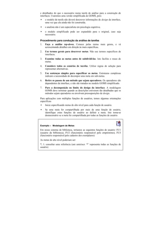 e detalhados do que o necessário numa tarefa de análise para a construção de
interfaces. Usaremos uma versão simplificada do GOMS, pois:
•    o modelo da tarefa não deverá descrever informações de design da interface,
     uma vez que ela ainda não foi construída;
•    o analista não é um especialista em psicologia cognitiva;
•    o modelo simplificado pode ser expandido para o original, caso seja
     necessário.

Procedimento para condução da análise de tarefas
1.   Faça a análise top-down. Comece pelas metas mais gerais, e vá
     acrescentando detalhes em direção às mais específicas.
2.   Use termos gerais para descrever metas. Não use termos específicos de
     interfaces.
3.   Examine todas as metas antes de subdividi-las. Isto facilita o reuso de
     metas.
4.   Considere todos os cenários de tarefas. Utilize regras de seleção para
     representar alternativas.
5.   Use sentenças simples para especificar as metas. Estruturas complexas
     indicam a necessidade de decompor uma meta em sub-metas.
6.   Retire os passos de um método que sejam operadores. Os operadores são
     dependentes da interface, e não são tratados no modelo GOMS simplificado.
7.   Pare a decomposição no limite do design da interface. A modelagem
     GOMS deve terminar quando as descrições estiverem tão detalhadas que os
     métodos sejam operadores ou envolvam pressuposições de design.

Para aplicações com múltiplas funções de usuários, temos algumas orientações
específicas:
•    Inicie especificando metas de alto nível para cada função de usuário.
•    Se uma meta for compartilhada por mais de uma função de usuário,
     identifique estas funções de usuário ao definir a meta. Isto torna-se
     desnecessário se a meta for compartilhada por todas as funções de usuário.



Exemplo — Modelagem de Metas
Em nosso sistema de biblioteca, teríamos as seguintes funções de usuário: FU1
(usuário da biblioteca), FU2 (funcionário responsável pelo empréstimo), FU3
(funcionário responsável pelo cadastro dos exemplares).
As metas de alto nível poderiam ser:
*; 1: consultar uma referência (um asterisco ‘ representa todas as funções de
                                              *’
usuário)
 