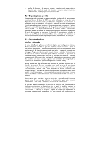 •    análise do domínio e de aspectos sociais e organizacionais: para avaliar o
     impacto que o contexto onde está inserido o usuário exerce sobre seus
     conhecimentos, sua linguagem e suas necessidades.

1.2 Organização da apostila
Esta apostila está organizada em quatro capítulos. No Capítulo 1, apresentamos
conceitos básicos da área de IHC que serão utilizados ao longo do texto.
Apresentamos a evolução de IHC por diferentes perspectivas, e descrevemos os
principais estilos de interação. O Capítulo 2 descreve as teorias da Engenharia
Cognitiva e da Engenharia Semiótica e faz uma comparação entre elas. O Capítulo
3 descreve um modelo para o processo de design de uma aplicação de acordo com
estudos de IHC, e as etapas de modelagem de usuários, tarefas e comunicação.
Apresenta também as técnicas de cenários e storyboarding, e descreve ferramentas
de apoio à construção de interfaces. No Capítulo 4, apresentamos métodos de
testes de usabilidade e comunicabilidade para avaliação de interfaces, e
descrevemos também os tipos de prototipação e seu papel na etapa de avaliação.

1.3 Conceitos Básicos
Interface e Interação
O termo interface é aplicado normalmente àquilo que interliga dois sistemas.
Tradicionalmente, considera-se que uma interface homem-máquina é a parte de
um artefato que permite a um usuário controlar e avaliar o funcionamento deste
artefato através de dispositivos sensíveis às suas ações e capazes de estimular sua
percepção. No processo de interação usuário-sistema a interface é o combinado
de software e hardware necessário para viabilizar e facilitar os processos de
comunicação entre o usuário e a aplicação. A interface entre usuários e sistemas
computacionais diferencia-se das interfaces de máquinas convencionais por exigir
dos usuários um maior esforço cognitivo em atividades de interpretação e
expressão das informações que o sistema processa [Norman, 1986].
Moran propôs uma das definições mais estáveis de interface, dizendo que “a
interface de usuário deve ser entendida como sendo a parte de um sistema
computacional com a qual uma pessoa entra em contato física, perceptiva e
conceitualmente” [Moran, 1981]. Esta definição de Moran caracteriza uma
perspectiva para a interface de usuário como tendo um componente físico, que o
usuário percebe e manipula, e outro conceitual, que o usuário interpreta, processa
e raciocina. Moran e outros denominam este componente de modelo conceitual do
usuário.
Vemos, pois, que a interface é tanto um meio para a interação usuário-sistema,
quanto uma ferramenta que oferece os instrumentos para este processo
comunicativo. Desta forma a interface é um sistema de comunicação.
A interface possui componentes de software e hardware. Os componentes de
hardware compreendem os dispositivos com os quais os usuários realizam as
atividades motoras e perceptivas. Entre eles estão a tela, o teclado, o mouse e
vários outros. O software da interface é a parte do sistema que implementa os
processos computacionais necessários (a) para controle dos dispositivos de
 