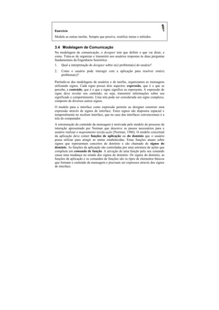 Exercício
Modele as outras tarefas. Sempre que possíve, reutilize metas e métodos.


3.4 Modelagem de Comunicação
Na modelagem de comunicação, o designer tem que definir o que vai dizer, e
como. Trata-se de organizar e transmitir aos usuários respostas às duas perguntas
fundamentais da Engenharia Semiótica:
1. Qual a interpretação do designer sobre o(s) problema(s) do usuário?
2.   Como o usuário pode interagir com a aplicação para resolver este(s)
     problema(s)?

Partindo-se das modelagens de usuários e de tarefas, organizamos as mensagens
utilizando signos. Cada signo possui dois aspectos: expressão, que é o que se
percebe, e conteúdo, que é o que o signo significa ou representa. A expressão do
signo deve revelar seu conteúdo, ou seja, transmitir informações sobre seu
significado e comportamento. Uma tela pode ser considerada um signo complexo,
composto de diversos outros signos.
O modelo para a interface como expressão permite ao designer construir uma
expressão através de signos de interface. Estes signos são dispostos espacial e
temporalmente no medium interface, que no caso das interfaces convencionais é a
tela do computador.
A estruturação do conteúdo da mensagem é motivada pelo modelo do processo de
interação apresentado por Norman que descreve os passos necessários para o
usuário realizar o mapeamento tarefa-ação [Norman, 1986]. O modelo conceitual
da aplicação deve conter funções de aplicação ou do domínio que o usuário
possa utilizar para atingir as metas estabelecidas. Estas funções atuam sobre
signos que representam conceitos do domínio e são chamado de signos do
domínio. As funções da aplicação são controladas por uma estrutura de ações que
compõem um comando de função. A ativação de uma função pelo seu comando
causa uma mudança no estado dos signos do domínio. Os signos do domínio, as
funções da aplicação e os comandos de funções são os tipos de elementos básicos
que formam o conteúdo da mensagem e precisam ser expressos através dos signos
de interface.
 