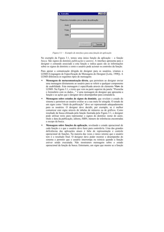 Figura 3.1 — Exemplo de interface para uma função de aplicação

No exemplo da Figura 3.1, temos uma única função da aplicação – a função
busca. São signos do domínio publicações e autores. A interface apresenta para o
designer o comando associado a esta função e indica quais são as informações
sobre os signos do domínio e como o usuário pode acionar os controles da função.
Para apoiar a comunicação dirigida do designer para os usuários, criamos a
LEMD (Linguagem de Especificação de Mensagens do Designer [Leite, 1998]). A
LEMD diferencia os seguintes tipos de mensagens:
•   Mensagens de metacomunicação direta, que permitem ao designer enviar
    uma mensagem diretamente ao usuário para se referir a qualquer componente
    de usabilidade. Esta mensagem é especificada através do elemento View da
    LEMD. Na Figura 3.1, o texto que vem na parte superior da janela “Preencha
    o formulário com os dados...” é uma mensagem do designer que apresenta a
    função e as ações que o designer deve desempenhar para comandá-la.
•   Mensagens sobre estados de signos do domínio, que revelam o estado do
    sistema e permitem ao usuário avaliar se a sua meta foi atingida. O estado de
    um signo como “título da publicação” deve ser representado adequadamente
    para os usuários. O designer deve decidir, por exemplo, se é melhor
    comunicar este signo através de tabelas de números ou de gráficos. Como
    resultado da busca efetuada pela função ilustrada pela Figura 3.1, o designer
    pode utilizar texto para representar o signos do domínio: nome do autor,
    título e data da publicação, editora, ISBN, número de referências encontradas
    e escopo da busca.
•   Mensagens sobre funções da aplicação, revelando o estado operacional de
    cada função e o que o usuário deve fazer para controlá-la. Uma das grandes
    deficiências das aplicações atuais é falta de representação e controle
    operacional de funções. Na maioria das vezes o único retorno que o usuário
    tem é o resultado final. O designer deve poder mostrar o desempenho do
    sistema e permitir que o usuário interrompa ou reinicie quando a função
    estiver sendo executada. Não mostramos mensagens sobre o estado
    operacional da função de busca. Entretanto, um signo que mostre se a função
 
