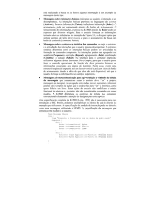 está realizando a busca ou se houve alguma interrupção é um exemplo de
    mensagem deste tipo.
•   Mensagens sobre interações básicas indicando ao usuário a interação a ser
    desempenhada. As interações básicas previstas na linguagem são acionar
    (Activate), fornecer informação (Enter) e selecionar informação (Select). O
    acionamento pode ser comunicado através de botões de acionamento. O
    fornecimento de informações, expresso na LEMD através de Enter pode ser
    expresso por diversos widgets. Para o usuário fornecer as informações
    textuais sobre as referências no exemplo da Figura 3.1, o designer optou por
    utilizar campos de texto (text boxes), e para o acionamento da busca um
    botão de comando (command button).
•   Mensagens sobre a estrutura sintática dos comandos, ou seja, a estrutura
    e a articulação das interações que o usuário precisa desempenhar. A estrutura
    sintática determina como as interações básicas podem ser articuladas na
    formação de comandos compostos. As interações podem ser agrupadas em
    seqüência (Sequence), repetição (Repeat), agrupamento (Join), combinação
    (Combine) e seleção (Select). Na interface para o comando impressão
    utilizamos algumas destas estruturas. Por exemplo, para que o usuário possa
    fazer o controle operacional da função ele deve primeiro fornecer as
    informações associadas aos signos do domínio. Neste caso, existe uma
    estrutura seqüencial expressa por um layout vertical e pela cor cinza do botão
    de acionamento, dando a idéia de que eles não está disponível, até que o
    usuário forneça as informações nos campos superiores.
•    Mensagens de metacomunicação para apresentação e controle da leitura
     da mensagem que comunicam como o usuário deve “ler” a própria
     mensagem do designer. A navegação entre telas, mover, aumentar e diminuir
     janelas são exemplos de ações que o usuário faz para “ler” a interface, como
     quem folheia um livro. Estas ações do usuário não modificam o estado
     funcional do sistema e, portanto, não são considerados comandos em nosso
     modelo. A LEMD diferencia os controles de leitura dos comandos
     convencionais chamando a atenção do designer para este aspecto.
Uma especificação completa da LEMD [Leite, 1998] não é necessária para esta
introdução a IHC. Porém, podemos exemplificar os efeitos de usá-la através do
exemplo que utilizamos. A especificação do modelo de interação pode ser descrita
como uma mensagem utilizando a LEMD. A especificação da mensagem que
comunica este modelo é a seguinte.
         Task-Message Busca
         Join {
            View "Preencha o formulário com os dados da publicação"
            Sequence {
                Join {
                   Enter Information-of Autor
                   Enter Information-of Título
                   Enter Information-of ISBN
                }
                Join {
                   Activate Start Application-Function Realiza busca
                   Activate Waive Application-Functi on Realiza busca
                }
         }
 