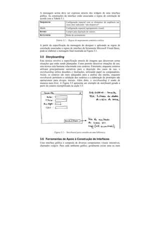 A mensagem acima deve ser expressa através dos widgets de uma interface
gráfica. As construções da interface estão associadas a regras de correlação de
acordo com a Tabela 3.1.
Sequence                  Configuração espacial com os elementos da seqüência em
                          cinza claro indicando “não disponível”
Join                      Configuração espacial (agrupamento visual)
Enter                     Campos para digitação de valores.
Activate                  Botão de acionamento

                Tabela 3.1 — Regras de mapeamento semântico utiliza

A partir da especificação da mensagem do designer e aplicando as regras de
correlação associadas a signos de interface da ferramenta Microsoft Visual Basic,
pode-se elaborar a mensagem final mostrada na Figura 3.1.

3.5 Storyboarding
Esta técnica envolve a especificação através de imagens que descrevam certas
situações que estão sendo planejadas. Como permite descrever situações de uso,
esta técnica está bastante relacionada com cenários. Entretanto, enquanto cenários
utilizam principalmente narrativas para a descrição dos casos de uso, o
storyboarding utiliza desenhos e ilustrações, utilizando papel ou computadores.
Assim, os cenários são mais adequados para a análise das tarefas, enquanto
storyboards permitem a validação dos cenários e a elaboração de protótipos não
operacionais para designs iniciais. Além disto, o storyboarding é usado de
maneira mais livre. A Figura 3.2 apresenta um exemplo de storyboard gerado a
partir do cenário exemplificado na seção 3.3.




              Figura 3.2 — Storyboard para consulta em uma biblioteca.


3.6 Ferramentas de Apoio à Construção de Interfaces
Uma interface gráfica é composta de diversos componentes visuais interativos,
chamados widgets. Para cada ambiente gráfico, geralmente existe uma ou mais
 