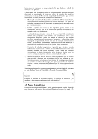 fatores como o orçamento ou tempo disponível é que decidem o método de
avaliação a ser aplicado.
A maior parte dos métodos de avaliação existentes podem ser descritos como
observação e monitoração de usuários, coleta da opinião dos usuários,
experimentos ou testes de benchmark, interpretação de interações que ocorrem
naturalmente, ou ainda predição do uso a ser feito da aplicação.
•   Observação e monitoração de usuários normalmente é feita informalmente,
    ou no ambiente de trabalho do usuário ou em um laboratório, e os dados são
    coletados através de notas do observador ou algum tipo de gravação, como
    por exemplo de vídeo.
•   Coletar a opinião dos usuários é tão importante quanto avaliar o seu
    desempenho, uma vez que se os usuários não gostarem da aplicação por
    qualquer razão, eles não a usarão.
•   A aplicação de experimentos e testes de benchmark em IHC normalmente
    adotam uma perspectiva semi-científica em compraração com o que
    normalmente associado a eles. Isto porque as variáveis a ser medidas
    envolvem interações complexas com seres humanos e o valor obtido muitas
    vezes pode ser questionado. Assim, este tipo de avaliação normalmente se
    refere a técnicas mais rigorosamente controladas do que em observação e
    monitoração de usuários (mesmo que as técnicas sejam as mesmas).
•   O objetivo de métodos interpretativos é permitir que o designer entenda
    melhor como usuários usam o sistema em seu ambiente natural e como estes
    sistemas integram com outras atividades. Assim, dados são coletados
    informalmente e depois interpretados pelos designers. Muitas vezes os
    usuários participam da coleta, análise ou interpretação dos dados.
•   Métodos de predição buscam prever os tipos de problemas que os usuários
    terão ao usar o sistema, sem no entanto testá-lo com usuários de fato.
    Normalmente estes métodos envolvem técnicas de modelagem psicológicas
    dos usuários ou métodos de inspeção, nos quais especialistas em interfaces
    avaliam o sistema em relação aos problemas que os usuários possivelmente
    terão.

Nas próximas duas seções apresentaremos duas técnicas de avaliação de interfaces
em mais detalhes, Testes de Usabilidade e Testes de Comunicabilidade.


Exercício

Compare os métodos de avaliação formativa e somativa de interfaces. Que
vantagens e desvantagens você esperaria de cada um deles?


4.1 Testes de Usabilidade
O objetivo de testes de usabilidade é medir quantitativamente o valor alcançado
pelo sistema em cada um dos fatores de usabilidade de interesse (ver seção 1.3).
 