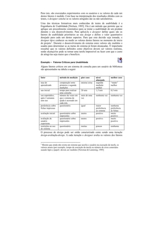 Para isto, são executados experimentos com os usuários e os valores de cada um
destes fatores é medido. Com base na interpretação dos resultados obtidos com os
testes, o designer conclui se os valores atingidos são ou não satisfatórios.
Uma das técnicas formativas mais conhecidas de testes de usabilidade é a
Engenharia de Usabilidade [Nielsen, 1993]. Ela é um método que permite que se
aplique um procedimento sistemático para se testar a usabilidade de um produto
durante o seu desenvolvimento. Para aplicá-la o designer define quais são os
fatores de usabilidade prioritários ao seu design e define o valor quantitativo
desejado para cada um destes aspectos. Para que esta decisão seja tomada, o
designer deve conhecer ou medir os valores destes fatores no momento de início
do projeto1. Durante o desenvolvimento do sistema estes valores são medidos e
usados para determinar se as metas do sistema já foram alcançadas. É importante
ressaltar que os valores definidos como objetivos devem ser valores realistas,
senão alcançá-los pode se tornar uma tarefa impossível ou fazer com que o custo
de atingi-las seja maior que o benefício.


Exemplo — Fatores Críticos para Usabilidade
Alguns fatores críticos em um sistema de consulta para um usuário de biblioteca
são apresentados na tabela a seguir:


fator               método de medição       pior caso       nível            melhor caso
                                                            almejado
taxa de             comparação entre        mesma coisa     segunda          “muito”
aprendizado         primeira e segunda                      medição          melhor
                    medições                                melhor
uso inicial         tempo para realizar     20 min          1,5 min          0,5 min
                    uma consulta
uso esporádico,     número de vezes em      mais de uma     nenhuma vez      nenhuma vez
após 2 semanas      que o sistema de        vez
sem uso             ajuda é acessado em
                    cada tela
preferência sobre   questionário            igual           maior            nenhuma
fichas impressas                                            preferência      preferência
                                                            ao sistema       às fichas
avaliação inicial   questionário sobre      neutro          positivo         muito
                    impressões                                               positivo
avaliação de        questionário sobre      neutro          positivo         muito
usuário             impressões                                               positivo
experiente
restrições ao uso   questionário            muitas          poucas           nenhuma
do sistema
O processo de design pode ser então caracterizado como sendo uma iteração
design-avaliação-design. A cada iteração o designer avalia os valores dos fatores


1
 Mesmo que ainda não exista um sistema que auxilie o usuário na execução da tarefa, os
valores atuais (por exemplo, tempo de execução da tarefa ou número de erros cometidos
usando lápis e papel) devem ser medidos [Newman & Lamming, 1995]
 