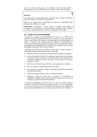 para ver se estes já alcançaram o valor desejado. Caso ainda não tenham, o
designer precisa definir como proceder para que estes valores sejam atingidos.


Exercício

O exemplo anterior mostra alguns fatores relevantes para o sistema de biblioteca.
Que outros fatores você citaria como importantes?
Descreva um cenário onde as prioridades dos fatores de usabilidade seriam
diferentes das definidas no exemplo.
Observação: Considerando o mesmo cenário, o designer pode definir as
prioridades de forma diferente. Por exemplo, pode considerar o fator ‘satisfação
do usuário’ mais importante que ‘rapidez na recuperação da informação’.


4.2 Testes de Comunicabilidade
O método de avaliação da comunicabilidade [de Souza et al., 1999] de um
software é baseado na Engenharia Semiótica (ver seção 2.2) e tem como objetivo
avaliar a sua interface com relação à sua propriedade de comunicabilidade (ver
seção 1.3). Para isto, este método propõe um conjunto de interjeições que o
usuário potencialmente pode usar para se exprimir em uma situação onde acontece
uma ruptura na sua comunicação com o sistema. Estas interjeições de fato não são
direcionadas à aplicação, mas sim ao seu designer.
A aplicação do método pode ser dividida em duas etapas: a coleta de dados e a
análise destes dados. Os passos para se fazer a coleta são:
1. Solicitar ao usuário a execução de uma tarefa pré-determinada na aplicação
2.   Gravar a interação do usuário com a aplicação, usando para isto um software
     de captura as ações do usuário, como por exemplo o Lotus ScreenCam ®.
     Anotações do aplicador do teste e gravação em vídeo podem ser feitos para
     enriquecer os dados.
3.   Entrevista com o usuário (opcional) sobre a sua interação com a aplicação.
4.   Uma vez coletados os dados passa-se para sua análise:
5.   Ver gravações da interação e atribuir a interjeição apropriada nos momentos
     de ruptura da interação.
6.   Tabular a informação obtida, ou seja, as interjeições obtidas
7.   Interpretar a tabela de acordo com as interjeições e os problemas de
     usabilidade associados a elas, obtendo então um mapa dos pontos críticos da
     interação e um perfil da interação da aplicação.

A escolha das interjeições foi feita de forma a se obter um conjunto capaz de
expressar as rupturas de interação que acontecem durante o uso de uma aplicação,
e ao mesmo ser natural, ou seja, interjeições que fazem parte do cotidiano das
pessoas e que potencialmente seriam expressas pelos usuários nestas situações. A
 
