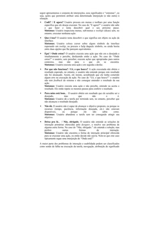 seguir apresentamos o conjunto de interjeições, seus significados e “sintomas”, ou
seja, ações que permitem atribuir uma determinada interjeição (e não outra) à
situação.
•   Cadê? / E agora? Usuário procura em menus e toolbars por uma função
    especifica que ele deseja executar. No caso do “E agora?” o usuário não sabe
    o que fazer e tenta descobrir qual o seu próximo passo.
    Sintomas: Usuário inspeciona menus, sub-menus e tooltips (dicas) sem, no
    entanto, executar nenhuma ação.
•   Que é isso? O usuário tenta descobrir o que significa um objeto ou ação da
    interface.
    Sintomas: Usuário coloca cursor sobre algum símbolo da interface
    esperando um tooltip, ou procura o help daquele símbolo, ou ainda hesita
    entre duas opções que lhe pareçam equivalentes.
•   Epa! / Onde estou? O usuário executa uma ação que não era a desejada e
    imediatamente o percebe, desfazendo então a ação. No caso do “Onde
    estou?” o usuário, sem perceber, executa ações que apropriadas para outros
    contextos,    mas     não    para     o     que    ele     se    encontra.
    Sintomas: Usuário executa uma ação e em seguida a desfaz.
•   Por que não funciona? / Ué, o que houve? A ação executada não obtém o
    resultado esperado, no entanto, o usuário não entende porque este resultado
    não foi alcançado. Assim, ele insiste, acreditando que ele tenha cometido
    algum erro na execução da ação. No caso do “Ué, o que houve?” o usuário
    não tem feedback do sistema e não consegue entender o resultado da sua
    ação.
    Sintomas: Usuário executa uma ação e não percebe, entende ou aceita o
    resultado. Ele então repete os mesmos passos para conferir o resultado.
•   Para mim está bom… O usuário obtém um resultado que ele acredita ser o
    desejado,           mas            que       não           o          é.
    Sintomas: Usuário dá a tarefa por terminda sem, no entanto, perceber que
    não alcançou o resultado desejado.
•   Não dá. O usuário não é capaz de alcançar o objetivo proposto, ou porque os
    recursos (tempo, paciência, informação desejada, etc.) não estavam
    disponíveis,     ou       porque      ele       não       sabia      como.
    Sintomas: Usuário abandona a tarefa sem ter conseguido atingir seu
    objetivo.
•   Deixa pra lá… / Não, obrigado. O usuário não entende as soluções de
    interação primárias oferecidas pelo designer, e resolve seu problema de
    alguma outra forma. No caso do “Não, obrigado.” ele entende a solução, mas
    prefere           outras           formas            de           interação.
    Sintomas: Usuário não encontra a forma de interação principal oferecida
    para se executar uma ação, ou então decide não usá-la. Note-se que este caso
    tipicamente segue uma interjeição de “Onde está?”

A maior parte dos problemas de interação e usabilidade podem ser classificados
como sendo de falha na execução da tarefa, navegação, atribuição de significado
 