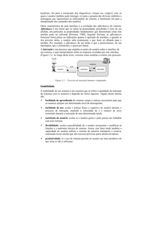 hardware, (b) para a construção dos dispositivos virtuais (os widgets) com os
quais o usuário também pode interagir, (c) para a geração dos diversos símbolos e
mensagens que representam as informações do sistema, e finalmente (d) para a
interpretação dos comandos dos usuários.
Outra característica de uma interface é a revelação das affordances do sistema.
Affordance é um termo que se refere às propriedades percebidas e reais de um
artefato, em particular as propriedades fundamentais que determinam como este
artefato pode ser utilizado [Norman, 1988]. Segundo Norman, as affordances
fornecem fortes pistas ou indicações quanto à operação de artefatos; e quando se
tira proveito delas, o usuário sabe exatamente o que fazer só olhando para o
artefato. Por exemplo, a affordance de um botão é que o pressionemos, de um
interruptor, que o comutemos, e assim por diante.
A interação é um processo que engloba as ações do usuário sobre a interface de
um sistema, e suas interpretações sobre as respostas reveladas por esta interface
(Figura 1.1). Ao longo deste texto, veremos como modelar e avaliar este processo.


                                                      sistema
                              ação
                usuário                   interface             aplicação
                          interpretação




              Figura 1.1 — Processo de interação humano–computador.

Usabilidade
A usabilidade de um sistema é um conceito que se refere à qualidade da interação
de sistemas com os usuários e depende de vários aspectos. Alguns destes fatores
são:
•   facilidade de aprendizado do sistema: tempo e esforço necessários para que
    os usuários atinjam um determinado nível de desempenho;
•   facilidade de uso: avalia o esforço físico e cognitivo do usuário durante o
    processo de interação, medindo a velocidade de e o número de erros
    cometidos durante a execução de uma determinada tarefa;
•   satisfação do usuário: avalia se o usuário gosta e sente prazer em trabalhar
    com este sistema;
•   flexibilidade: avalia a possibilidade de o usuário acrescentar e modificar as
    funções e o ambiente iniciais do sistema. Assim, este fator mede também a
    capacidade do usuário utilizar o sistema de maneira inteligente e criativa,
    realizando novas tarefas que não estavam previstas pelos desenvolvedores;
•   produtividade: se o uso do sistema permite ao usuário ser mais produtivo do
    que seria se não o utilizasse.
 