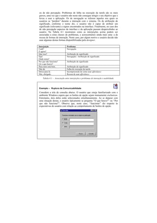 ou de não percepção. Problemas de falha na execução da tarefa são os mais
graves, uma vez que o usuário não neste não consegue atingir o seu objetivo que o
levou a usar a aplicação. Os de navegação se referem àqueles nos quais os
usuários se “perdem” durante a interação com o sistema. Os de atribuição de
significado, conforme o nome diz, o usuário não é capaz de atribuir um
significado (relevante) a signos encontrados na interface. Finalmente, no caso dos
de não percepção aspectos da interface e da aplicação passam despercebidos ao
usuário. Na Tabela 4.1 mostramos como as interjeições acima podem ser
associadas a estas classes de problemas, e acrescentamos ainda mais uma: a de
recusa de formas de interação. Neste caso, por algum motivo o usuário decide não
usar algumas destas formas disponibilizadas pelo designer.

Interjeição                    Problema
Cadê?                          Navegação
E agora?
Que isso?                      Atribuição de significado
Epa!                           Navegação / Atribuição de significado
Onde estou?
Por que não funciona?          Atribuição de significado
Ué o que houve?
Para mim está bom…             Atribuição de significado
Não dá.                        Falha de execução da tarefa
Deixa para lá…                 Incompreensão de como usar affordance
Não, obrigado.                 Recusa de usar affordance
    Tabela 4.1 — Associação entre interjeições e problemas de interação e usabilidade.



Exemplo — Ruptura de Comunicabilidade
Considere a tela de consulta abaixo. O usuário que esteja familiarizado com o
ambiente Windows espera que os botões de opção sejam mutuamente exclusivos.
Entretanto, dois deles estão selecionados simultaneamente. Ao se deparar com
uma situação destas, o usuário tipicamente se pergunta “O que houve?” ou “Por
que não funciona?”. Observe que, neste caso, “funcionar” diz respeito às
expectativas do usuário com relação ao comportamento de botões de opção.
 