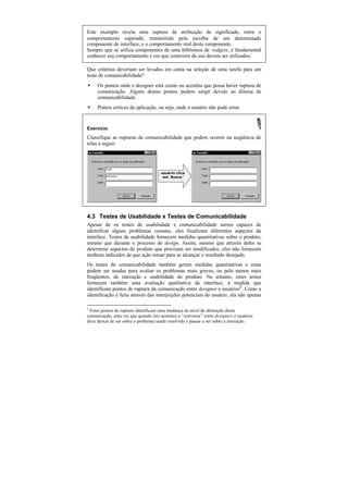 Este exemplo revela uma ruptura de atribuição de significado, entre o
comportamento esperado, transmitido pela escolha de um determinado
componente de interface, e o comportamento real deste componente.
Sempre que se utiliza componentes de uma biblioteca de widgets, é fundamental
conhecer seu comportamento e em que contextos de uso devem ser utilizados.

Que critérios deveriam ser levados em conta na seleção de uma tarefa para um
teste de comunicabilidade?
•    Os pontos onde o designer está ciente ou acredita que possa haver ruptura de
     comunicação. Alguns destes pontos podem surgir devido ao dilema de
     comunicabilidade.
•    Pontos críticos da aplicação, ou seja, onde o usuário não pode errar.


Exercício
Classifique as rupturas de comunicabilidade que podem ocorrer na seqüência de
telas a seguir.




                                     usuário clica
                                      em ‘
                                         Busca’




4.3 Testes de Usabilidade x Testes de Comunicabilidade
Apesar de os testes de usabilidade e comunicabilidade serem capazes de
identificar alguns problemas comuns, eles focalizam diferentes aspectos da
interface. Testes de usabilidade fornecem medidas quantitativas sobre o produto,
mesmo que durante o processo de design. Assim, mesmo que através deles se
determine aspectos do produto que precisam ser modificados, eles não fornecem
nenhum indicador de que ação tomar para se alcançar o resultado desejado.
Os testes de comunicabilidade também geram medidas quantitativas e estas
podem ser usadas para avaliar os problemas mais graves, ou pelo menos mais
freqüentes, de interação e usabilidade do produto. No entanto, estes testes
fornecem também uma avaliação qualitativa da interface, à medida que
identificam pontos de ruptura da comunicação entre designer e usuários2. Como a
identificação é feita através das interjeições potenciais do usuário, ela não apenas

2
 Estes pontos de ruptura identificam uma mudança do nível de abstração desta
comunicação, uma vez que quando isto acontece a “conversa” entre designers e usuários
deve deixar de ser sobre o problema sendo resolvido e passar a ser sobre a interação.
 
