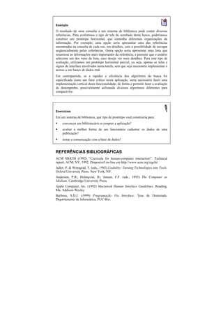 Exemplo
O resultado de uma consulta a um sistema de biblioteca pode conter diversas
referências. Para avaliarmos o tipo de tela de resultado desta busca, poderíamos
construir um protótipo horizontal, que contenha diferentes organizações da
informação. Por exemplo, uma opção seria apresentar uma das referências
encontradas na consulta de cada vez, em detalhes, com a possibilidade de navegar
seqüencialmente pelas referências. Outra opção seria apresentar uma lista que
resumisse as informações mais importantes da referência, e permitir que o usuário
selecione um dos itens da lista, caso deseje ver mais detalhes. Para este tipo de
avaliação, utilizamos um protótipo horizontal parcial, ou seja, apenas as telas e
signos de interface envolvidos nesta tarefa, sem que seja necessário implementar o
acesso a um banco de dados real.
Em contrapartida, se a rapidez e eficiência dos algoritmos de busca for
especificada como um fator crítico nesta aplicação, seria necessário fazer uma
implementação vertical desta funcionalidade, de forma a permitir fazer a avaliação
de desempenho, possivelmente utilizando diversos algoritmos diferentes para
compará-los.




Exercícios

Em um sistema de biblioteca, que tipo de protótipo você construiria para:
§   convencer um bibliotecário a comprar a aplicação?
§   avaliar a melhor forma de um funcionário cadastrar os dados de uma
    publicação?
§   testar a comunicação com a base de dados?


REFERÊNCIAS BIBLIOGRÁFICAS
ACM SIGCHI (1992) “Curricula for human-computer interaction”. Technical
report, ACM, NY, 1992. Disponível on-line em http://www.acm.org/sigchi/.
Adler, P. & Winograd, T. (eds., 1992) Usability: Turning Technologies into Tools.
Oxford University Press. New York, NY.
Andersen, P.B.; Holmqvist, B.; Jensen, F.F. (eds., 1993) The Computer as
Medium. Cambridge University Press.
Apple Computer, Inc. (1992) Macintosh Human Interface Guidelines. Reading,
Ma. Addison Wesley.
Barbosa, S.D.J. (1999) Programação Via Interface. Tese de Doutorado.
Departamento de Informática, PUC-Rio.
 