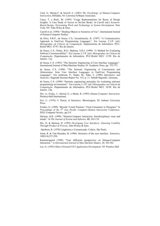 Card, S.; Moran,T. & Newell A. (1983) The Psychology of Human-Computer
Interaction, Hillsdale, NJ: Lawrence Erlbaum Associates.
Carey, T. e Rusli, M. (1995) “Usage Representations for Reuse of Design
Insights: A Case Study of Access to On-line Books. In Carroll (ed.) Scenario-
Based Design: Envisioning Work and Technology in System Development. New
York, NY: John Wiley & Sons.
Carroll et al. (1994) “ Binding Objects to Scenarios of Use”, International Journal
of Human-Computer Studies.
da Silva, S.R.P.; de Souza, C.S.; Ierusalimschy, R. (1997) “A Communicative
Approach to End-User Programming Languages”. Em Lucena, C.J.P. (ed.)
Monografias em Ciência da Computação. Departamento de Informática. PUC-
RioInf MCC 47/97. Rio de Janeiro.
de Souza, C.S.; Prates, R.O.; Barbosa, S.D.J. (1999) “A Method for Evaluating
Software Communicability”. Em Lucena, C.J.P. (ed.) Monografias em Ciência da
Computação. Departamento de Informática. PUC-RioInf MCC 11/99. Rio de
Janeiro. 11p.
de Souza, C.S. (1993) “The Semiotic Engineering of User Interface Languages”.
International Journal of Man-Machine Studies 39. Academic Press. pp. 753-773.
de Souza, C.S. (1996) “The Semiotic Engineering of Concreteness and
Abstractness: from User Interface Languages to End-User Programming
Languages”. Em Andersen, P.; Nadin, M.; Nake, F. (1996) Informatics and
Semiotics. Dagstuhl Seminar Report No. 135, p. 11. Schloß Dagstuhl., Germany.
de Souza, C.S. (1999) “Semiotic engineering principles for evaluating end-user
programming environments”. Em Lucena, C.J.P. (ed.) Monografias em Ciência da
Computação. Departamento de Informática. PUC-RioInf MCC 10/99. Rio de
Janeiro. 23p.
Dix, A.; Finlay, J.; Abowd, G.; e Beale, R. (1993) Human-Computer Interaction.
Prentice-Hall International.
Eco, U. (1976) A Theory of Semiotics. Bloomington, IN: Indiana University
Press.
Fischer, G. (1998) “Beyond ‘Couch Potatoes’ From Consumers to Designers” In
                                           :
Proceedings of the 5th Asia Pacific Computer-Human Interaction Conference.
IEEE Computer Society. pp.2-9.
Hartson, H.R. (1998) “Human-Computer Interaction: Interdisciplinary roots and
trends”. In The Journal of System and Software, 43, 103-118.
Hix, D. & Hartson, H. (1993) Developing User Interfaces: Ensuring Usability
Through Product & Process. John Wisley & Sons.
Jakobson, R. (1970) Lingüística e Comunicação. Cultrix, São Paulo.
Jorna, R. & Van Heusden, B. (1996). Semiotics of the user interface. Semiotica,
109(3/4):237-250.
Kammersgaard (1988) “Four differents perspectives on Human-Computer
Interaction.” in International Journal of Man-Machine Studies, 28, 343-362
Lee, G. (1993) Object-Oriented GUI Application Development. NJ: Prentice Hall.
 