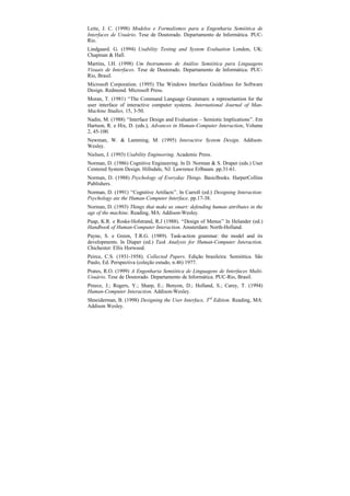 Leite, J. C. (1998) Modelos e Formalismos para a Engenharia Semiótica de
Interfaces de Usuário. Tese de Doutorado. Departamento de Informática. PUC-
Rio.
Lindgaard. G. (1994) Usability Testing and System Evaluation London, UK:
Chapman & Hall.
Martins, I.H. (1998) Um Instrumento de Análise Semiótica para Linguagens
Visuais de Interfaces. Tese de Doutorado. Departamento de Informática. PUC-
Rio, Brasil.
Microsoft Corporation. (1995) The Windows Interface Guidelines for Software
Design. Redmond. Microsoft Press.
Moran, T. (1981) “The Command Language Grammars: a represetantion for the
user interface of interactive computer systems. International Journal of Man-
Machine Studies, 15, 3-50.
Nadin, M. (1988) “Interface Design and Evaluation – Semiotic Implications”. Em
Hartson, R. e Hix, D. (eds.), Advances in Human-Computer Interaction, Volume
2, 45-100.
Newman, W. & Lamming, M. (1995) Interactive System Design. Addison-
Wesley.
Nielsen, J. (1993) Usability Engineering. Academic Press.
Norman, D. (1986) Cognitive Engineering. In D. Norman & S. Draper (eds.) User
Centered System Design. Hillsdale, NJ. Lawrence Erlbaum. pp.31-61.
Norman, D. (1988) Psychology of Everyday Things. BasicBooks. HarperCollins
Publishers.
Norman, D. (1991) “Cognitive Artifacts”. In Carroll (ed.) Designing Interaction:
Psychology ate the Human-Computer Interface. pp.17-38.
Norman, D. (1993) Things that make us smart: defending human attributes in the
age of the machine. Reading, MA: Addison-Wesley.
Paap, K.R. e Roske-Hofstrand, R.J (1988). “Design of Menus” In Helander (ed.)
Handbook of Human-Computer Interaction. Amsterdam: North-Holland.
Payne, S. e Green, T.R.G. (1989). Task-action grammar: the model and its
developments. In Diaper (ed.) Task Analysis for Human-Computer Interaction.
Chichester: Ellis Horwood.
Peirce, C.S. (1931-1958). Collected Papers. Edição brasileira: Semiótica. São
Paulo, Ed. Perspectiva (coleção estudo, n.46) 1977.
Prates, R.O. (1999) A Engenharia Semiótica de Linguagens de Interfaces Multi-
Usuário. Tese de Doutorado. Departamento de Informática. PUC-Rio, Brasil.
Preece, J.; Rogers, Y.; Sharp, E.; Benyon, D.; Holland, S.; Carey, T. (1994)
Human-Computer Interaction. Addison-Wesley.
Shneiderman, B. (1998) Designing the User Interface, 3rd Edition. Reading, MA:
Addison Wesley.
 