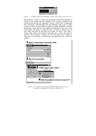Figura 1.2 — Exemplo de alta comunicabilidade: interface de um software para tocar CD’
                                                                                     s.

Para contrastar, a Figura 1.3 mostra uma interface de baixa comunicabilidade. O
usuário de um sistema Microsoft Windows 9x/NT executa a aplicação Find
(Localizar) para procurar um computador e fornece o nome LINX. O computador
não é encontrado, e uma mensagem com esta informação aparece para o usuário
na barra de status na borda inferior da janela. O usuário analisando a interface
percebe que a opção de menu Edit (Editar) está disponível, assim como o item
Undo (Desfaz). No entanto, o usuário não sabe o que pode ser desfeito, uma vez
que a única coisa feita foi uma busca sem sucesso. Ao ativar o item Undo, o
usuário então recebe uma mensagem informando que o arquivo não pode ser
removido. Neste momento, o usuário não tem como saber a que o sistema se
refere, pois o seu discurso, claramente não está relacionado com a tarefa em
questão.




       Figura 1.3 — Exemplo de baixa comunicabilidade: interface do software de
                localização de computadores e arquivos no Windows 95.
 