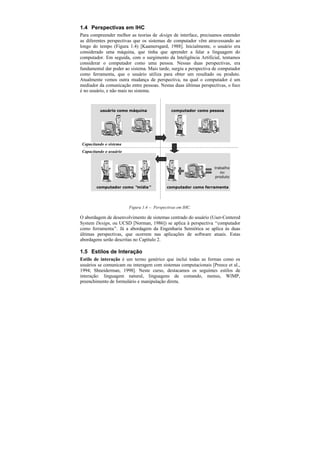 1.4 Perspectivas em IHC
Para compreender melhor as teorias de design de interface, precisamos entender
as diferentes perspectivas que os sistemas de computador vêm atravessando ao
longo do tempo (Figura 1.4) [Kaamersgard, 1988]. Inicialmente, o usuário era
considerado uma máquina, que tinha que aprender a falar a linguagem do
computador. Em seguida, com o surgimento da Inteligência Artificial, tentamos
considerar o computador como uma pessoa. Nessas duas perspectivas, era
fundamental dar poder ao sistema. Mais tarde, surgiu a perspectiva de computador
como ferramenta, que o usuário utiliza para obter um resultado ou produto.
Atualmente vemos outra mudança de perspectiva, na qual o computador é um
mediador da comunicação entre pessoas. Nestas duas últimas perspectivas, o foco
é no usuário, e não mais no sistema.



          usuário como máquina                 computador como pessoa




 Capacitando o sistema
 Capacitando o usuário


                                                                   trabalho
                                                                      ou
                                                                   produto

        computador como “mídia”              computador como ferramenta




                         Figura 1.4 — Perspectivas em IHC.

O abordagem de desenvolvimento de sistemas centrado do usuário (User-Centered
System Design, ou UCSD [Norman, 1986]) se aplica à perspectiva “computador
como ferramenta”. Já a abordagem da Engenharia Semiótica se aplica às duas
últimas perspectivas, que ocorrem nas aplicações de software atuais. Estas
abordagens serão descritas no Capítulo 2.

1.5 Estilos de Interação
Estilo de interação é um termo genérico que inclui todas as formas como os
usuários se comunicam ou interagem com sistemas computacionais [Preece et al.,
1994; Shneiderman, 1998]. Neste curso, destacamos os seguintes estilos de
interação: linguagem natural, linguagens de comando, menus, WIMP,
preenchimento de formulário e manipulação direta.
 