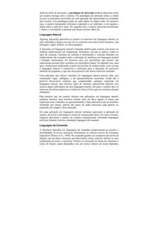Além do estilo de interação, o paradigma de interação também determina como
um usuário interage com o sistema. Um paradigma de interação indica a ordem
em que os elementos envolvidos em uma operação são selecionados ou acionados
pelo usuário. Este paradigma pode ser ação+objeto ou objeto+ação. No primeiro
caso, o usuário tipicamente seleciona a operação a ser realizada, e em seguida o
objeto sobre o qual deve atuar. No segundo caso, o usuário seleciona inicialmente
o objeto, e em seguida a operação que deseja realizar sobre ele.

Linguagem Natural
Algumas aplicações permitem ao usuário se expressar em linguagem natural, ou
seja, utilizando a língua com que ele se comunica com outros seres humanos, seja
português, inglês, francês, ou outra qualquer.
A interação em linguagem natural é bastante atrativa para usuário com pouco ou
nenhum conhecimento em computação. Entretanto, ela não se aplica a todos os
tipos de sistemas. Sistemas de consulta a informações e sistemas baseados em
conhecimento são exemplos onde a utilização de interfaces em linguagem natural
é bastante interessante. No primeiro caso, por possibilitar que usuário não
especialistas possam fazer consultas em sua própria língua. No segundo caso, para
que o sistema gere explicações a partir da sua base de conhecimento, uma vez que
a linguagem natural é expressiva o suficiente para a descrição do raciocínio
artificial do programa, o que não seria possível com outros estilos de interação.
Uma aplicação que oferece interface em linguagem natural precisa lidar com
construções vagas, ambíguas, e até gramaticalmente incorretas. Ainda não é
possível desenvolver sistemas que compreendam qualquer expressão em
linguagem natural, mas diversos tipos de sistemas especialistas utilizam com
sucesso algum subconjunto de uma linguagem natural, nos quais o usuário deve se
expressar de forma inequívoca e tendo em vista as frases que tais sistemas possam
interpretar.
Para permitir que um usuário interaja com aplicações em linguagem natural,
podemos fornecer uma interface textual onde ele deve digitar as frases que
expressem seus comandos ou questionamentos. Outra alternativa são as interfaces
orientadas por menus, através dos quais ele pode selecionar cada palavra ou
expressão até compor a frase desejada.
Em uma aplicação em linguagem natural, tentamos aproximar a aplicação do
usuário, de forma a privilegiar a forma de comunicação deste. Em outro extremo,
tentamos aproximar o usuário do sistema computacional, utilizando linguagens
artificiais bastante restritas, chamadas linguagens de comando.

Linguagem de Comando
A interfaces baseadas em linguagens de comandos proporcionam ao usuário a
possibilidade de enviar instruções diretamente ao sistema através de comandos
específicos [Preece et al., 1994]. Os comandos podem ser compostos por teclas de
funções, por um único caractere, por abreviações curtas, palavras inteiras ou uma
combinação de teclas e caracteres. Embora os comandos na forma de caracteres e
teclas de função sejam disparados com um menor número de teclas digitadas,
 
