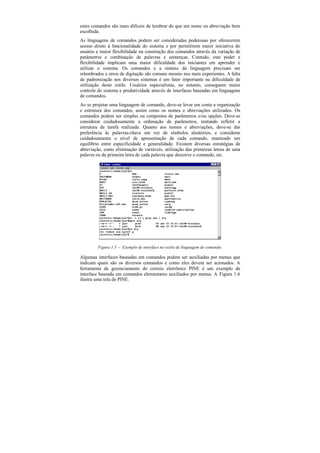 estes comandos são mais difíceis de lembrar do que um nome ou abreviação bem
escolhida.
As linguagens de comandos podem ser consideradas poderosas por oferecerem
acesso direto à funcionalidade do sistema e por permitirem maior iniciativa do
usuário e maior flexibilidade na construção dos comandos através da variação de
parâmetros e combinação de palavras e sentenças. Contudo, este poder e
flexibilidade implicam uma maior dificuldade dos iniciantes em aprender e
utilizar o sistema. Os comandos e a sintaxe da linguagem precisam ser
relembrados e erros de digitação são comuns mesmo nos mais experientes. A falta
de padronização nos diversos sistemas é um fator importante na dificuldade de
utilização deste estilo. Usuários especialistas, no entanto, conseguem maior
controle do sistema e produtividade através de interfaces baseadas em linguagens
de comandos.
Ao se projetar uma linguagem de comando, deve-se levar em conta a organização
e estrutura dos comandos, assim como os nomes e abreviações utilizados. Os
comandos podem ser simples ou compostos de parâmetros e/ou opções. Deve-se
considerar cuidadosamente a ordenação de parâmetros, tentando refletir a
estrutura da tarefa realizada. Quanto aos nomes e abreviações, deve-se dar
preferência às palavras-chave em vez de símbolos aleatórios, e considerar
cuidadosamente o nível de apresentação de cada comando, mantendo um
equilíbrio entre especificidade e generalidade. Existem diversas estratégias de
abreviação, como eliminação de variáveis, utilização das primeiras letras de uma
palavra ou da primeira letra de cada palavra que descreve o comando, etc.




        Figura 1.5 — Exemplo de interface no estilo de linguagem de comando.

Algumas interfaces baseadas em comandos podem ser auxiliadas por menus que
indicam quais são os diversos comandos e como eles devem ser acionados. A
ferramenta de gerenciamento do correio eletrônico PINE é um exemplo de
interface baseada em comandos elementares auxiliados por menus. A Figura 1.6
ilustra uma tela do PINE.
 