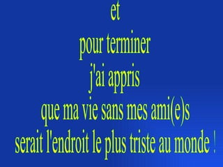 et pour terminer j'ai appris que ma vie sans mes ami(e)s serait l'endroit le plus triste au monde ! 