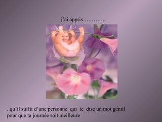 j’ai appris…………. ..qu’il suffit d’une personne  qui  te  dise un mot gentil pour que ta journée soit meilleure  