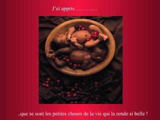 J’ai appris…………. ..que se sont les petites choses de la vie qui la rende si belle !  