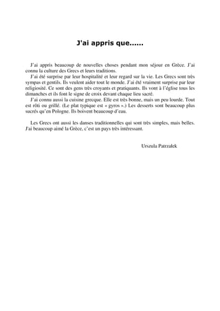 J'ai appris que......
J’ai appris beaucoup de nouvelles choses pendant mon séjour en Grèce. J’ai
connu la culture des Grecs et leurs traditions.
J’ai été surprise par leur hospitalité et leur regard sur la vie. Les Grecs sont très
sympas et gentils. Ils veulent aider tout le monde. J’ai été vraiment surprise par leur
religiosité. Ce sont des gens très croyants et pratiquants. Ils vont à l’église tous les
dimanches et ils font le signe de croix devant chaque lieu sacré.
J’ai connu aussi la cuisine grecque. Elle est très bonne, mais un peu lourde. Tout
est rôti ou grillé. (Le plat typique est « gyros ».) Les desserts sont beaucoup plus
sucrés qu’en Pologne. Ils boivent beaucoup d’eau.
Les Grecs ont aussi les danses traditionnelles qui sont très simples, mais belles.
J'ai beaucoup aimé la Grèce, c’est un pays très intéressant.
Urszula Patrzałek