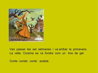 Van  passar  les  set  setmanes  i  va arribar  la  primavera.  La  vella  Corema  es  va  fondre  com  un  tros  de  gel. Conte  contat,  conte  acabat. 