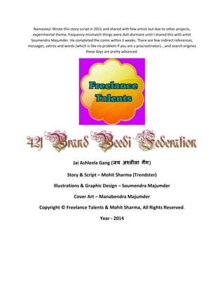 Namastey! Wrote this story-script in 2011 and shared with few artists but due to other projects,
experimental theme, frequency mismatch things were dull-dormant until I shared this with artist
Soumendra Majumder. He completed the comic within 2 weeks. There are few indirect references,
messages, satires and words (which is like no problem if you are a procrastinator)….and search engines
these days are pretty advanced.
Jai Ashleela Gang (जय अश्लीला गैंग)
Story & Script – Mohit Sharma (Trendster)
Illustrations & Graphic Design – Soumendra Majumder
Cover Art – Manabendra Majumder
Copyright © Freelance Talents & Mohit Sharma, All Rights Reserved.
Year - 2014
 