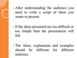 After understanding the audience you
need to write a script of ideas you
wants to present.
If the ideas presented are too difficult or
too simple than the presentation will
fail.
The ideas, explanation and examples
should be different for different
audience.
 