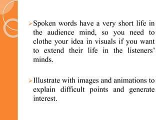 Spoken words have a very short life in
the audience mind, so you need to
clothe your idea in visuals if you want
to extend their life in the listeners’
minds.
Illustrate with images and animations to
explain difficult points and generate
interest.
 