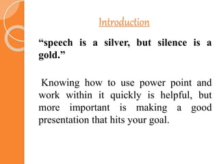 Introduction
“speech is a silver, but silence is a
gold.”
Knowing how to use power point and
work within it quickly is helpful, but
more important is making a good
presentation that hits your goal.
 