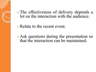 The effectiveness of delivery depends a
lot on the interaction with the audience.
Relate to the recent event.
Ask questions during the presentation so
that the interaction can be maintained.
 