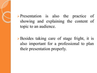 Presentation is also the practice of
showing and explaining the content of
topic to an audience.
Besides taking care of stage fright, it is
also important for a professional to plan
their presentation properly.
 