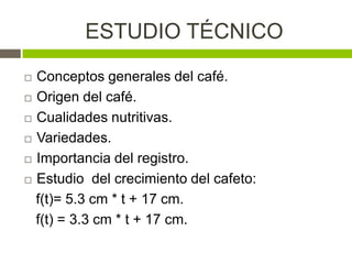 ESTUDIO TÉCNICO
 Conceptos generales del café.
 Origen del café.

 Cualidades nutritivas.

 Variedades.

 Importancia del registro.

 Estudio del crecimiento del cafeto:

  f(t)= 5.3 cm * t + 17 cm.
  f(t) = 3.3 cm * t + 17 cm.
 