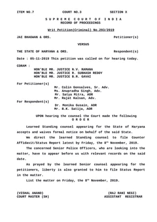 ITEM NO.7 COURT NO.3 SECTION X
S U P R E M E C O U R T O F I N D I A
RECORD OF PROCEEDINGS
Writ Petition(Criminal) No.293/2019
JAI BHAGWAN & ORS. Petitioner(s)
VERSUS
THE STATE OF HARYANA & ORS. Respondent(s)
Date : 05-11-2019 This petition was called on for hearing today.
CORAM :
HON'BLE MR. JUSTICE N.V. RAMANA
HON'BLE MR. JUSTICE R. SUBHASH REDDY
HON'BLE MR. JUSTICE B.R. GAVAI
For Petitioner(s)
Mr. Colin Gonsalves, Sr. Adv.
Ms. Anupradha Singh, Adv.
Mr. Satya Mitra, AOR
Mr. Rajat Kalsan, Adv.
For Respondent(s)
Dr. Monika Gusain, AOR
Mr. B.K. Satija, AOR
UPON hearing the counsel the Court made the following
O R D E R
Learned Standing counsel appearing for the State of Haryana
accepts and waives formal notice on behalf of the said State.
We direct the learned Standing counsel to file Counter
Affidavit/Status Report latest by Friday, the 8th
November, 2019.
The concerned Senior Police Officers, who are looking into the
matter, have to appear before us with relevant records on the said
date.
As prayed by the learned Senior counsel appearing for the
petitioners, liberty is also granted to him to file Status Report
in the matter.
List the matter on Friday, the 8th
November, 2019.
(VISHAL ANAND) (RAJ RANI NEGI)
COURT MASTER (SH) ASSISTANT REGISTRAR
Digitally signed by
GEETA AHUJA
Date: 2019.11.05
15:53:55 IST
Reason:
Signature Not Verified
 