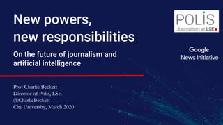 New powers,
new responsibilities
On the future of journalism and
artificial intelligence
Prof Charlie Beckett
Director of Polis, LSE
@CharlieBeckett
City University, March 2020
 