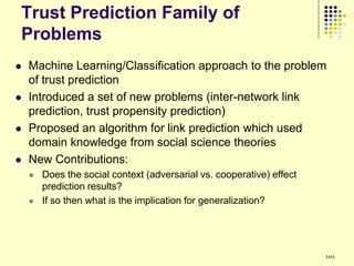 Trust Prediction Family of
Problems
   Machine Learning/Classification approach to the problem
    of trust prediction
   Introduced a set of new problems (inter-network link
    prediction, trust propensity prediction)
   Proposed an algorithm for link prediction which used
    domain knowledge from social science theories
   New Contributions:
       Does the social context (adversarial vs. cooperative) effect
        prediction results?
       If so then what is the implication for generalization?




                                                                       101
 