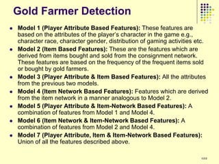 Gold Farmer Detection
   Model 1 (Player Attribute Based Features): These features are
    based on the attributes of the player‟s character in the game e.g.,
    character race, character gender, distribution of gaming activities etc.
   Model 2 (Item Based Features): These are the features which are
    derived from items bought and sold from the consignment network.
    These features are based on the frequency of the frequent items sold
    or bought by gold farmers.
   Model 3 (Player Attribute & Item Based Features): All the attributes
    from the previous two models.
   Model 4 (Item Network Based Features): Features which are derived
    from the item network in a manner analogous to Model 2.
   Model 5 (Player Attribute & Item-Network Based Features): A
    combination of features from Model 1 and Model 4.
   Model 6 (Item Network & Item-Network Based Features): A
    combination of features from Model 2 and Model 4.
   Model 7 (Player Attribute, Item & Item-Network Based Features):
    Union of all the features described above.

                                                                         122
 