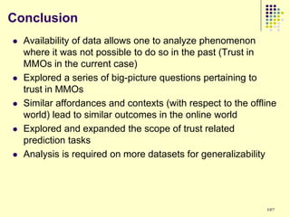 Conclusion
   Availability of data allows one to analyze phenomenon
    where it was not possible to do so in the past (Trust in
    MMOs in the current case)
   Explored a series of big-picture questions pertaining to
    trust in MMOs
   Similar affordances and contexts (with respect to the offline
    world) lead to similar outcomes in the online world
   Explored and expanded the scope of trust related
    prediction tasks
   Analysis is required on more datasets for generalizability




                                                              127
 