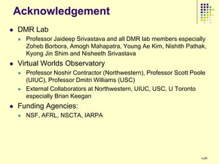 Acknowledgement
   DMR Lab
       Professor Jaideep Srivastava and all DMR lab members especially
        Zoheb Borbora, Amogh Mahapatra, Young Ae Kim, Nishith Pathak,
        Kyong Jin Shim and Nisheeth Srivastava
   Virtual Worlds Observatory
       Professor Noshir Contractor (Northwestern), Professor Scott Poole
        (UIUC), Professor Dmitri Williams (USC)
       External Collaborators at Northwestern, UIUC, USC, U Toronto
        especially Brian Keegan
   Funding Agencies:
       NSF, AFRL, NSCTA, IARPA




                                                                       128
 