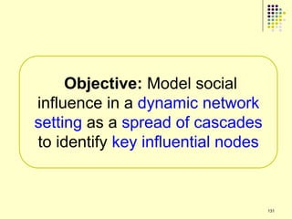 Objective: Model social
influence in a dynamic network
setting as a spread of cascades
to identify key influential nodes



                                    131
 