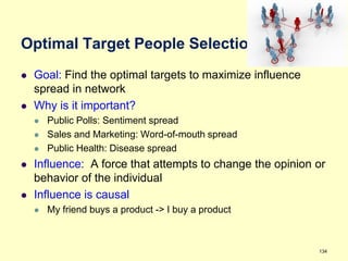 Optimal Target People Selection
   Goal: Find the optimal targets to maximize influence
    spread in network
   Why is it important?
       Public Polls: Sentiment spread
       Sales and Marketing: Word-of-mouth spread
       Public Health: Disease spread
   Influence: A force that attempts to change the opinion or
    behavior of the individual
   Influence is causal
       My friend buys a product -> I buy a product



                                                           134
 