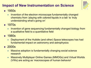 Impact of New Instrumentation on Science
   1950s
       Invention of the electron microscope fundamentally changed
        chemistry from „playing with colored liquids in a lab‟ to „truly
        understanding what‟s going on‟
   1970s
       Invention of gene sequencing fundamentally changed biology from
        a qualitative field to a quantitative field
   1980s
       Deployment of the Hubble (and other) Space telescopes has had
        fundamental impact on astronomy and astrophysics
   2000s
       Massive adoption is fundamentally changing social science
        research
       Massively Multiplayer Online Games (MMOGs) and Virtual Worlds
        (VWs) are acting as „macroscopes of human behavior‟
 