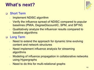 What‟s next?
   Short Term
    o   Implement NDISC algorithm
    o   Verify the influence spread of NDISC compared to popular
        baselines (PMIA, DegreeDiscountIC, SPM, and SP1M)
    o   Qualitatively analyze the influencer results compared to
        baseline algorithms
   Long Term
    o   Need to extend the approach for dynamic time evolving
        content and network structures
    o   Need implement influence analysis for streaming
        algorithms
    o   Modeling of influence propagation in collaborative networks
        using Hypergraphs
    o   Need to do this for multi-relational graphs
                                                                 152
 