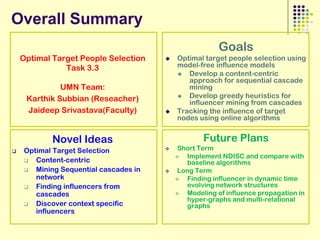 Overall Summary
                                                        Goals
    Optimal Target People Selection       Optimal target people selection using
               Task 3.3                    model-free influence models
                                            Develop a content-centric
                                              approach for sequential cascade
              UMN Team:                       mining
                                            Develop greedy heuristics for
     Karthik Subbian (Reseacher)              influencer mining from cascades
     Jaideep Srivastava(Faculty)          Tracking the influence of target
                                           nodes using online algorithms


            Novel Ideas                            Future Plans
   Optimal Target Selection               Short Term
                                             Implement NDISC and compare with
      Content-centric                        baseline algorithms
      Mining Sequential cascades in       Long Term
       network                               Finding influencer in dynamic time
      Finding influencers from               evolving network structures
       cascades                              Modeling of influence propagation in
                                              hyper-graphs and multi-relational
      Discover context specific              graphs
       influencers
 