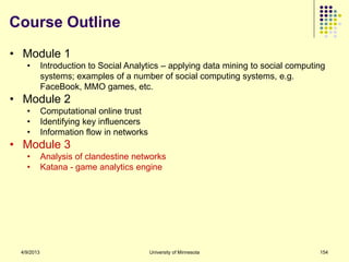 Course Outline
• Module 1
   •        Introduction to Social Analytics – applying data mining to social computing
            systems; examples of a number of social computing systems, e.g.
            FaceBook, MMO games, etc.
• Module 2
   •        Computational online trust
   •        Identifying key influencers
   •        Information flow in networks
• Module 3
   •        Analysis of clandestine networks
   •        Katana - game analytics engine




 4/9/2013                                  University of Minnesota                   154
 