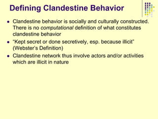 Defining Clandestine Behavior
   Clandestine behavior is socially and culturally constructed.
    There is no computational definition of what constitutes
    clandestine behavior
   “Kept secret or done secretively, esp. because illicit”
    (Webster‟s Definition)
   Clandestine network thus involve actors and/or activities
    which are illicit in nature
 